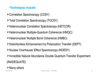 Correlation Spectroscopy (COSY)
Total Correlation Spectroscopy (TOCSY)
Heteronuclear Correlation Spectroscopy (HETCOR)
Heteronuclear Multiple-Quantum Coherence (HMQC)
Heteronuclear Multiple Bond Coherence (HMBC)
Distortionless Enhancement by Polarization Transfer (DEPT)
Nuclear Overhauser Effect Spectroscopy (NOESY)
Incredible Natural Abundance Double Quantum Transfer Experiment
(INADEQUATE)
Many others
02/19/18 4Kalam Sirisha 2D NMR
•Techniques include:
 