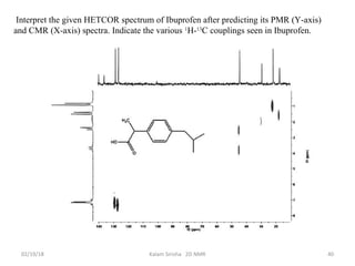02/19/18 Kalam Sirisha 2D NMR 40
Interpret the given HETCOR spectrum of Ibuprofen after predicting its PMR (Y-axis)
and CMR (X-axis) spectra. Indicate the various 1
H-13
C couplings seen in Ibuprofen.
 