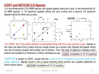 COSY and HETCOR 2-D Spectra
In one-dimensional (1-D) NMR spectra, the signals appear along the x-axis. In two-dimensional (2-
D) NMR spectra, a 1-D spectrum appears along one axis (x-axis) and a second 1-D spectrum
appears along the other axis (y-axis).
In COSY, the (1-D) proton spectrum is presented along both the x-axis and the y-axis. Signals in
this case rise above the xy plane and are usually shown as a contour plot. Signals will appear where
one set of protons couples with another set of protons. Thus, this type of spectrum indicates which
protons are coupled in a molecule in a fairly unambiguous way.
HETCOR is similar to COSY, except that the x-axis is the C-13 spectrum and the y-axis is the
proton spectrum. Signals result in the xy plane showing which protons are coupled (attached) to
which carbon atoms.
02/19/18 5Kalam Sirisha 2D NMR
COSY: Correlation of 1
H-1
H coupling
HETCOR: Correlation of 1
H-13
C coupling
 