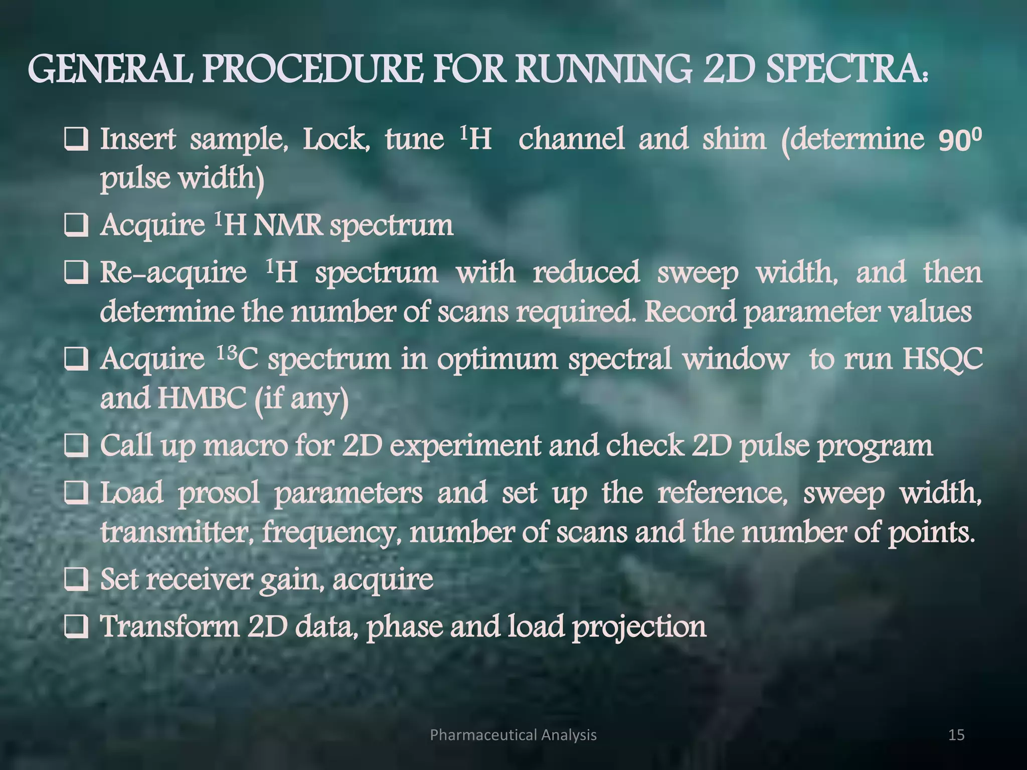 GENERAL PROCEDURE FOR RUNNING 2D SPECTRA:
 Insert sample, Lock, tune 1H channel and shim (determine 900
pulse width)
 Acquire 1H NMR spectrum
 Re-acquire 1H spectrum with reduced sweep width, and then
determine the number of scans required. Record parameter values
 Acquire 13C spectrum in optimum spectral window to run HSQC
and HMBC (if any)
 Call up macro for 2D experiment and check 2D pulse program
 Load prosol parameters and set up the reference, sweep width,
transmitter, frequency, number of scans and the number of points.
 Set receiver gain, acquire
 Transform 2D data, phase and load projection
Pharmaceutical Analysis 15
 