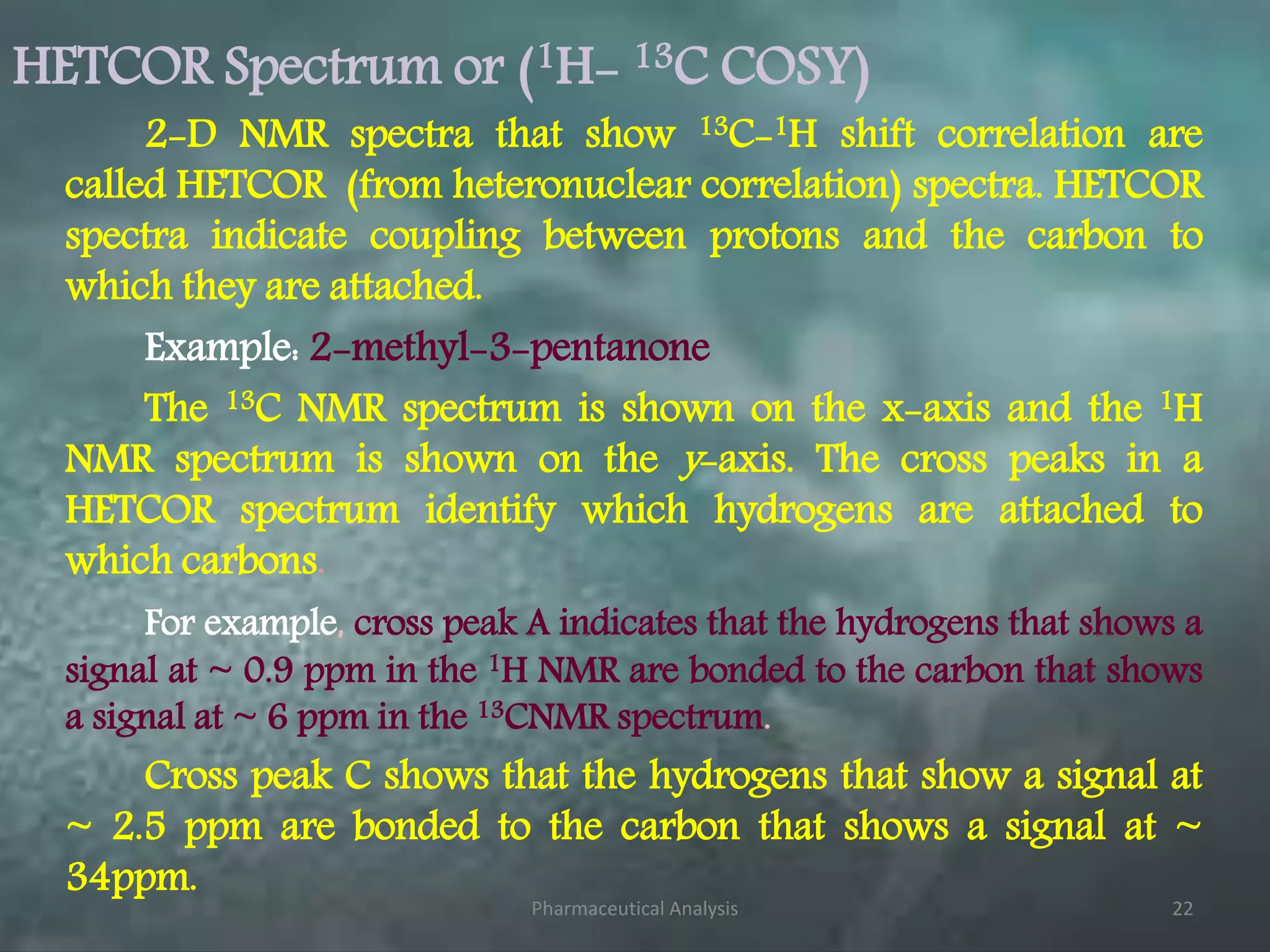 HETCOR Spectrum or (1H- 13C COSY)
2-D NMR spectra that show 13C-1H shift correlation are
called HETCOR (from heteronuclear correlation) spectra. HETCOR
spectra indicate coupling between protons and the carbon to
which they are attached.
Example: 2-methyl-3-pentanone
The 13C NMR spectrum is shown on the x-axis and the 1H
NMR spectrum is shown on the y-axis. The cross peaks in a
HETCOR spectrum identify which hydrogens are attached to
which carbons.
For example, cross peak A indicates that the hydrogens that shows a
signal at ~ 0.9 ppm in the 1H NMR are bonded to the carbon that shows
a signal at ~ 6 ppm in the 13CNMR spectrum.
Cross peak C shows that the hydrogens that show a signal at
~ 2.5 ppm are bonded to the carbon that shows a signal at ~
34ppm.
Pharmaceutical Analysis 22
 