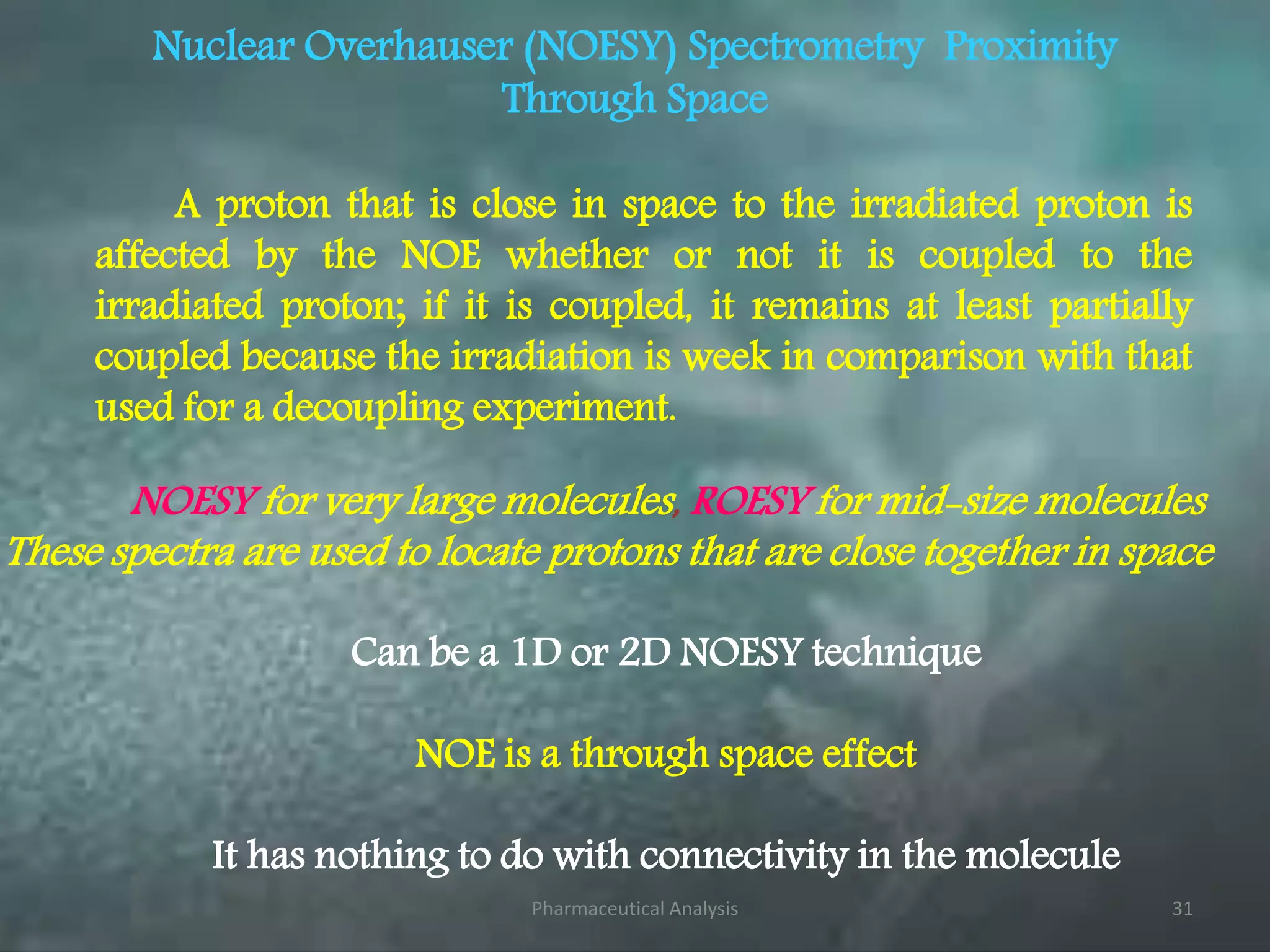 Nuclear Overhauser (NOESY) Spectrometry Proximity
Through Space
A proton that is close in space to the irradiated proton is
affected by the NOE whether or not it is coupled to the
irradiated proton; if it is coupled, it remains at least partially
coupled because the irradiation is week in comparison with that
used for a decoupling experiment.
Can be a 1D or 2D NOESY technique
NOE is a through space effect
It has nothing to do with connectivity in the molecule
NOESY for very large molecules, ROESY for mid-size molecules
These spectra are used to locate protons that are close together in space
Pharmaceutical Analysis 31
 