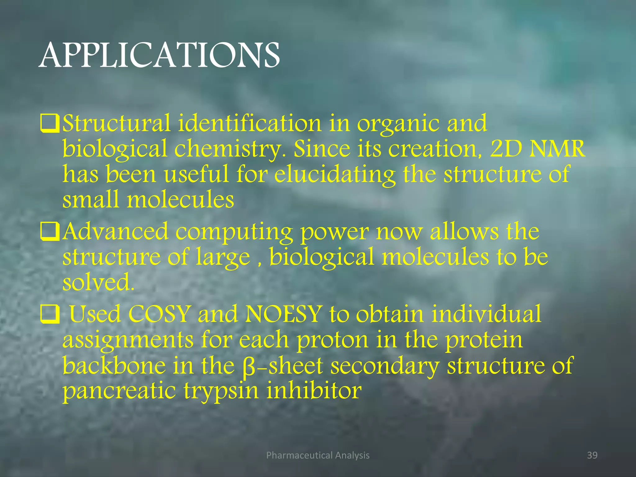 APPLICATIONS
Structural identification in organic and
biological chemistry. Since its creation, 2D NMR
has been useful for elucidating the structure of
small molecules
Advanced computing power now allows the
structure of large , biological molecules to be
solved.
 Used COSY and NOESY to obtain individual
assignments for each proton in the protein
backbone in the β-sheet secondary structure of
pancreatic trypsin inhibitor
Pharmaceutical Analysis 39
 