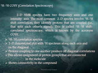 1H-1H COSY (Correlation Spectroscopy)
2-D NMR spectra have two frequency axes and one
intensity axis. The most common 2-D spectra involve 1H-1H
shift correlation; they identify protons that are coupled (i.e.,
that split each other’s signal). This is called 1H-1H shift-
correlated spectroscopy, which is known by the acronym
COSY.
 1H-1H correlation spectra
 2-D dimensional plot with 1H spectrum along each axis and
on the diagonal
 Protons coupling to one another produce off diagonal correlations
This allows assignment of proton groups that are connected
in the molecule
 Shows connectivity in the compound
Pharmaceutical Analysis 17
 