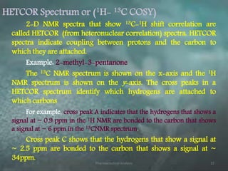 HETCOR Spectrum or (1H- 13C COSY)
2-D NMR spectra that show 13C-1H shift correlation are
called HETCOR (from heteronuclear correlation) spectra. HETCOR
spectra indicate coupling between protons and the carbon to
which they are attached.
Example: 2-methyl-3-pentanone
The 13C NMR spectrum is shown on the x-axis and the 1H
NMR spectrum is shown on the y-axis. The cross peaks in a
HETCOR spectrum identify which hydrogens are attached to
which carbons.
For example, cross peak A indicates that the hydrogens that shows a
signal at ~ 0.9 ppm in the 1H NMR are bonded to the carbon that shows
a signal at ~ 6 ppm in the 13CNMR spectrum.
Cross peak C shows that the hydrogens that show a signal at
~ 2.5 ppm are bonded to the carbon that shows a signal at ~
34ppm.
Pharmaceutical Analysis 22
 