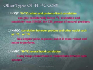Other Types Of 1H-13C COSY
 HSQC: 1H-13C carbon and protons direct correlation
can give considerably better 13C resolution and
sensitivity than HMQC for CH2 groups of natural products.
 HMQC: correlation between protons and other nuclei such
as 13C or 15N
has simpler pulse sequence and it is more robust and
easier to perform.
 HMBC: 1H-13C several bond correlation
Long range connections or connections between spin
systems
Pharmaceutical Analysis 27
 