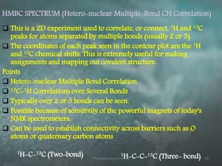 HMBC SPECTRUM (Hetero-nuclear Multiple-Bond CH Correlation)
 This is a 2D experiment used to correlate, or connect, 1H and 13C
peaks for atoms separated by multiple bonds (usually 2 or 3).
 The coordinates of each peak seen in the contour plot are the 1H
and 13C chemical shifts. This is extremely useful for making
assignments and mapping out covalent structure.
Points
 Hetero-nuclear Multiple Bond Correlation
 13C-1H Correlations over Several Bonds
 Typically over 2 or 3 bonds can be seen.
 Possible because of sensitivity of the powerful magnets of today's
NMR spectrometers.
 Can be used to establish connectivity across barriers such as O
atoms or quaternary carbon atoms
1H-C-13C (Two-bond) 1H-C-C-13C (Three- bond)Pharmaceutical Analysis 29
 