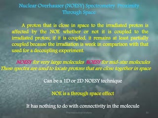 Nuclear Overhauser (NOESY) Spectrometry Proximity
Through Space
A proton that is close in space to the irradiated proton is
affected by the NOE whether or not it is coupled to the
irradiated proton; if it is coupled, it remains at least partially
coupled because the irradiation is week in comparison with that
used for a decoupling experiment.
Can be a 1D or 2D NOESY technique
NOE is a through space effect
It has nothing to do with connectivity in the molecule
NOESY for very large molecules, ROESY for mid-size molecules
These spectra are used to locate protons that are close together in space
Pharmaceutical Analysis 31
 