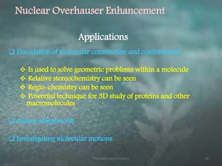  Elucidation of molecular constitution and conformation
 Is used to solve geometric problems within a molecule
 Relative stereochemistry can be seen
 Regio-chemistry can be seen
 Powerful technique for 3D study of proteins and other
macromolecules
 Aiding assignments
 Investigating molecular motions
Nuclear Overhauser Enhancement
Applications
Pharmaceutical Analysis 32
 