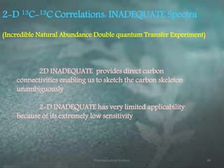 2-D 13C-13C Correlations: INADEQUATE Spectra
2D INADEQUATE provides direct carbon
connectivities enabling us to sketch the carbon skeleton
unambiguously
2-D INADEQUATE has very limited applicability
because of its extremely low sensitivity
(Incredible Natural Abundance Double quantum Transfer Experiment)
Pharmaceutical Analysis 36
 