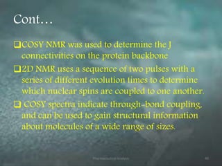 Cont…
COSY NMR was used to determine the J
connectivities on the protein backbone
2D NMR uses a sequence of two pulses with a
series of different evolution times to determine
which nuclear spins are coupled to one another.
 COSY spectra indicate through-bond coupling,
and can be used to gain structural information
about molecules of a wide range of sizes.
Pharmaceutical Analysis 40
 