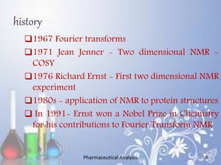 history
1967 Fourier transforms
1971 Jean Jenner - Two dimensional NMR -
COSY
1976 Richard Ernst - First two dimensional NMR
experiment
1980s - application of NMR to protein structures
 In 1991- Ernst won a Nobel Prize in Chemistry
for his contributions to Fourier Transform NMR
Pharmaceutical Analysis 8
 
