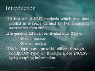 Introduction
It is a set of NMR methods which give data
plotted in a space defined by two frequency
axes rather than one.
In general, 2d’s can be divided into 2 types.,
Homo-nuclear
Hetero-nuclear
Each type can provide either through –
bond(COSY-type) or through space (NOESY-
type) coupling information.
Pharmaceutical Analysis 9
 