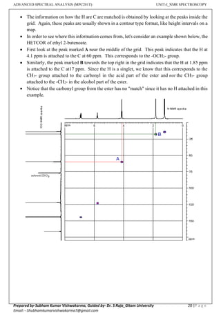 ADVANCED SPECTRAL ANALYSIS (MPC201T) UNIT-I_NMR SPECTROSCOPY
Prepared by-Subham Kumar Vishwakarma, Guided by- Dr. S Raja_Gitam University 20 |P a g e
Email: - Shubhamkumarvishwakarma7@gmail.com
• The information on how the H are C are matched is obtained by looking at the peaks inside the
grid. Again, these peaks are usually shown in a contour type format, like height intervals on a
map.
• In order to see where this information comes from, let's consider an example shown below, the
HETCOR of ethyl 2-butenoate.
• First look at the peak marked A near the middle of the grid. This peak indicates that the H at
4.1 ppm is attached to the C at 60 ppm. This corresponds to the -OCH2- group.
• Similarly, the peak marked B towards the top right in the grid indicates that the H at 1.85 ppm
is attached to the C at17 ppm. Since the H is a singlet, we know that this corresponds to the
CH3- group attached to the carbonyl in the acid part of the ester and not the CH3- group
attached to the -CH2- in the alcohol part of the ester.
• Notice that the carbonyl group from the ester has no "match" since it has no H attached in this
example.
View publication stats
 