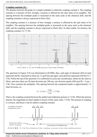 ADVANCED SPECTRAL ANALYSIS (MPC201T) UNIT-I_NMR SPECTROSCOPY
Prepared by-Subham Kumar Vishwakarma, Guided by- Dr. S Raja_Gitam University 6 |P a g e
Email: - Shubhamkumarvishwakarma7@gmail.com
Coupling constant (J): -
The distance between the peaks in a simple multiplet is called the coupling constant J. The coupling
constant is a measure of how strongly a nucleus is affected by the spin states of its neighbor. The
spacing between the multiplet peaks is measured on the same scale as the chemical shift, and the
coupling constant is always expressed in Hertz (Hz).
The coupling constant is a measure of how strongly a nucleus is affected by the spin states of its
neighbor. The spacing between the multiplet peaks is measured on the same scale as the chemical
shift, and the coupling constant is always expressed in Hertz (Hz). In ethyl iodide, for instance, the
coupling constant J is 7.5 Hz.
The spectrum in Figure 5.26 was determined at 60 MHz; thus, each ppm of chemical shift (d unit)
represents 60 Hz. Inasmuch as there are 12 grid lines per ppm, each grid line represents (60 Hz)/12 =
5 Hz. Notice the top of the spectrum. It is calibrated in cycles per second (cps), which are the same as
Hertz, and since there are 20 chart divisions per 100 cps, one division equals (100 cps)/20 = 5 cps =
5 Hz. Now examine the multiplets. The spacing between the component peaks is approximately 1.5
chart divisions, so
That is, the coupling constant between the methyl and methylene protons is 7.5 Hz. When the protons
interact, the magnitude (in ethyl iodide) is always of this same value, 7.5 Hz. The amount of coupling
is constant, and hence J can be called a coupling constant.
 