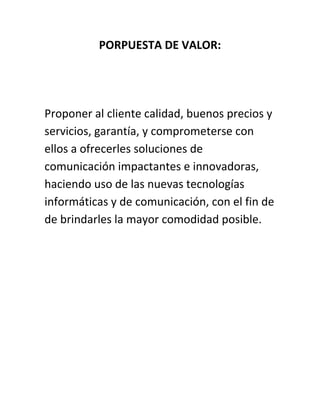 PORPUESTA DE VALOR:
Proponer al cliente calidad, buenos precios y
servicios, garantía, y comprometerse con
ellos a ofrecerles soluciones de
comunicación impactantes e innovadoras,
haciendo uso de las nuevas tecnologías
informáticas y de comunicación, con el fin de
de brindarles la mayor comodidad posible.