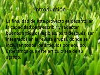 Introducción
La finalidad de este proyecto es desarrollar
la capacidad para escribir y redactar
buenos artículos legibles, para después, ser
integrados en la revista grupal, donde se
incluirán todos los artículos por equipo.
Esperamos que este articulo sea de su
agrado.

 