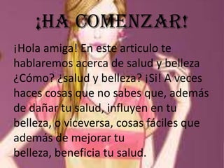 ¡Ha comenzar!
¡Hola amiga! En este articulo te
hablaremos acerca de salud y belleza
¿Cómo? ¿salud y belleza? ¡Si! A veces
haces cosas que no sabes que, además
de dañar tu salud, influyen en tu
belleza, o viceversa, cosas fáciles que
además de mejorar tu
belleza, beneficia tu salud.

 