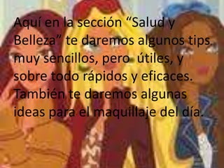 Aquí en la sección “Salud y
Belleza” te daremos algunos tips
muy sencillos, pero útiles, y
sobre todo rápidos y eficaces.
También te daremos algunas
ideas para el maquillaje del día.

 
