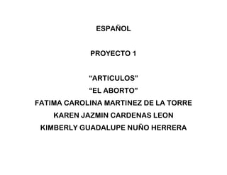 ESPAÑOL
PROYECTO 1
“ARTICULOS”
“EL ABORTO”
FATIMA CAROLINA MARTINEZ DE LA TORRE
KAREN JAZMIN CARDENAS LEON
KIMBERLY GUADALUPE NUÑO HERRERA

 