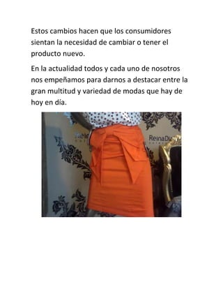Estos cambios hacen que los consumidores
sientan la necesidad de cambiar o tener el
producto nuevo.
En la actualidad todos y cada uno de nosotros
nos empeñamos para darnos a destacar entre la
gran multitud y variedad de modas que hay de
hoy en día.

 
