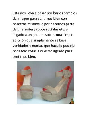 Esta nos lleva a pasar por barios cambios
de imagen para sentirnos bien con
nosotros mismos, o por hacernos parte
de diferentes grupos sociales etc. a
llegado a ser para nosotros una simple
adicción que simplemente se basa
vanidades y marcas que hace lo posible
por sacar cosas a nuestro agrado para
sentirnos bien.

 