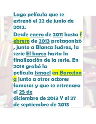 Lago película que se
estrenó el 22 de junio de
2012.
Desde enero de 2011 hasta f
ebrero de 2013 protagonizó
, junto a Blanca Suárez, la
serie El barco hasta la
finalización de la serie. En
2013 grabó la
película Ismael en Barcelon
a junto a otros actores
famosos y que se estrenara
el 25 de
diciembre de 2013 Y el 27
de septiembre de 2013

 