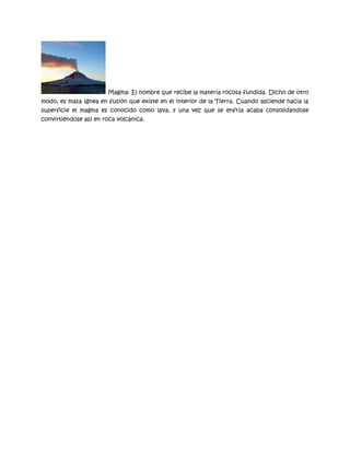 Magma: El nombre que recibe la materia rocosa fundida. Dicho de otro
modo, es masa ígnea en fusión que existe en el interior de la Tierra. Cuando asciende hacia la
superficie el magma es conocido como lava, y una vez que se enfría acaba consolidándose
convirtiéndose así en roca volcánica.

 