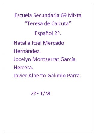 Escuela Secundaria 69 Mixta
“Teresa de Calcuta”
Español 2º.
Natalia Itzel Mercado
Hernández.
Jocelyn Montserrat García
Herrera.
Javier Alberto Galindo Parra.
2ºF T/M.

 