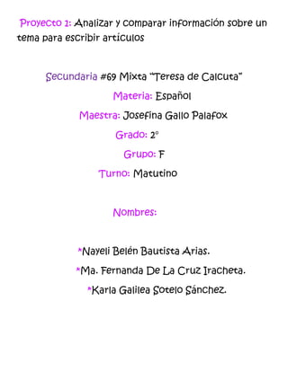 Proyecto 1: Analizar y comparar información sobre un
tema para escribir artículos

Secundaria #69 Mixta “Teresa de Calcuta”
Materia: Español
Maestra: Josefina Gallo Palafox
Grado: 2°
Grupo: F
Turno: Matutino

Nombres:

*Nayeli Belén Bautista Arias.
*Ma. Fernanda De La Cruz Iracheta.
*Karla Galilea Sotelo Sánchez.

 