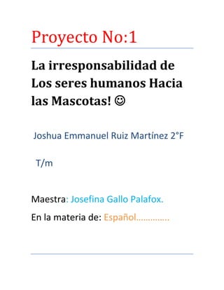 Proyecto No:1
La irresponsabilidad de
Los seres humanos Hacia
las Mascotas! 
Joshua Emmanuel Ruiz Martínez 2°F
T/m

Maestra: Josefina Gallo Palafox.
En la materia de: Español…………..

 