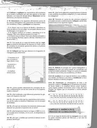 9
 9. Definan y expliquen las características del ecosistema
de la tundra y justifiquen por qué solo aparece en las altas
latitudes o en zonas de elevada altitud. Relacionen con los
elementos y los factores climáticos.
 10. Determinen si las siguientes afirmaciones acerca de
las cuencas hidrográficas más importantes de América latina
son verdaderas o falsas, y justifiquen sus respuestas.
- El río Orinoco nace en el Macizo de Brasilia y desemboca en
forma de delta en el río de la Plata. Sus principales afluentes son el
río Mississippi y el río Iguazú.
- El río Uruguay comienza en el Brasil, y desemboca en el río
Paraguay. Tiene como afluente principal al río Luján.
- El río Paraná nace en el Brasil. Tiene como afluentes principales a
los ríos Paraguay, Pilcomayo, Iguazú y Bermejo. Desemboca en el
río de la Plata.
 11. Con ayuda de un mapa de América del Sur, expli-
quen la existencia del desierto de Atacama en Chile a partir
de considerar la circulación general de vientos y el proceso
de lluvias orográficas.
 12. Indiquen qué hay que observar en el siguiente cli-
matograma para determinar:
- el hemisferio en el
que se localiza el
lugar (Norte o Sur),
- la presencia o
ausencia de
estación seca,
- la amplitud
térmica anual.
 13. ¿Cómo pueden relacionarse los conceptos de ero-
sión y sedimentación con los tres cursos de un río (superior,
medio e inferior)?
 14. ¿Qué similitudes y qué diferencias presentan los gla-
ciares con respecto a los ríos?
 15. ¿Por qué se dice que las características de la estruc-
tura de los suelos es dinámica? Relacionen con el concepto
de fertilidad.
 16. ¿Por qué son necesarias tres estaciones sísmicas para
detectar con precisión el epicentro de un sismo?
 17. ¿Qué temperatura hará en un lugar a 2.800 m.s.n.m.
si en la base de la montaña, a 0 m.s.n.m., la temperatura es
de 14 ºC?
 18. ¿Por qué, a medida que aumenta la latitud, la tem-
peratura disminuye?
 19. ¿Qué forma adquiriría progresivamente el planeta
si solo existieran los procesos exógenos? ¿Y si solo existieran
los endógenos?
 20. Teniendo en cuenta los dos procesos exógenos
principales (erosión y sedimentación), indiquen cuál de ellos
predominaría en los siguientes lugares:
 21. Definan el concepto de “cuenca hidrográfica” y
expliquen por qué una cuenca puede ser considerada una
unidad de análisis ambiental. Tengan en cuenta lo trabajado
en relación con el clima, los ecosistemas y el relieve.
 22. Localicen en un mapa de América: una cordillera,
una meseta, una llanura y una sierra, y establezcan su loca-
lización absoluta en latitud y longitud.
 23. Construyan un climatograma en base a los
siguientes cuadros y establezcan la temperatura promedio,
las lluvias totales y la amplitud térmica anual. Analicen:
¿estos lugares podrían encontrarse cerca o lejos del mar?
¿Pueden ser lugares que se encuentren a mucha altitud?
Justifiquen.
a)
b)
 1. En un mapa de América del Sur marquen con un color
los países miembros plenos del Mercosur, y con otro los
Estados asociados.
ºC
mm
E
29
150
F
27
130
M
27
110
A
26
101
M
24
98
J
23
118
J
21
106
A
24
101
S
26
130
O
26
135
N
28
125
D
29
110
ºC
mm
E
-5
150
F
-4
130
M
-4
110
A
-2
101
M
0
98
J
5
118
J
10
106
A
8
101
S
7
130
O
6
135
N
1
125
D
-3
110
CAPÍTULO 3: AMÉRICA EN EL
PROCESO DE GLOBALIZACIÓN
Libro Docente geografia 2_vale_01-10.qxd 12/27/07 2:03 PM Page 9
 