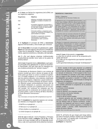 10
PR
OP
UES
TAS
PA
RA
LAS
EVA
LUA
CIO
NES
TRI
ME
STR
ALE
S
 2. Unan con flechas los organismos de la ONU con
sus respectivos objetivos:
 3. Expliquen el concepto de ONG y mencionen
algunas internacionales y otras locales que conozcan.
 4. Desarrollen el concepto de globalización y justi-
fiquen por qué para algunos este proceso es beneficioso
y para otros es perjudicial. Tengan en cuenta, principal-
mente, aspectos económicos y culturales y den ejemplos.
 5. ¿Por qué algunas empresas multinacionales
estadounidenses deciden tener sedes en los países de
América latina?
 6. Lean el siguiente texto y determinen a qué aspec-
tos principales de la globalización se opone el movimien-
to mencionado. ¿Por qué creen que sus miembros acu-
san al sistema económico de “amoral e injusto”?
“El Movimiento de Resistencia Global es una corriente de
protesta mundial que aúna a decenas de grupos de dife-
rentes países que tienen en común su rechazo al capitalis-
mo y al modelo neoliberal. Es un movimiento en el que se
dan cita colectivos diferentes, como sindicatos, intelectuales
de izquierda, ecologistas, indigenistas o grupos desfavoreci-
dos que acusan al sistema económico de amoral e injusto.
Los diferentes grupos antimundialización llevan más de
una década trabajando en cuestiones relacionadas con
los problemas causados por la globalización de la econo-
mía mundial. Son numerosas las campañas que han
organizado para la condonación de la deuda externa de
los países pobres, o para la reforma del Banco Mundial y
el Fondo Monetario Internacional.”
FUENTE:
http://www.elpais.com/especiales/2001/antiglobalizacion/que.html
 7. Completen los siguientes espacios con concep-
tos referidos a la integración regional:
 8. Lean el Artículo 1 de los Propósitos y Principios
de las Naciones Unidas e indiquen cuál de ellos se rela-
cionan con la paz mundial, cuál con el desarrollo econó-
mico y cuál, con la promoción de los derechos humanos.
 9. Lean el documento y respondan:
a) ¿Qué dice el artículo acerca de las propuestas prin-
cipales del ALCA?
b) ¿Cuáles son los argumentos que expresan oposición
al proyecto?
c) ¿Por qué el ALCA ofrecería un mercado “sin limitaciones”?
EE.UU. necesita el ALCA para solucionar sus problemas
económicos y satisfacer su ambición de dominar a cualquier
precio al resto de América latina y el Caribe, para asegurarse
un mercado sin limitaciones. El ALCA propicia la libre circula-
ción de mercaderías sin aranceles ni otras trabas aduaneras,
pero no asegura la libre circulación de personas, por ejemplo
de trabajadores que quieran o necesiten ir a trabajar a otros
países. Por el contrario, EE.UU. está interesado en restringir las
migraciones de trabajadores.
No quieren competidores en toda la región, si se firmara el
ALCA también eliminarían la competencia de los productos
europeos o asiáticos.
Si se firmara el ALCA atentaría:
-contra la soberanía,
-contra los derechos y las conquistas sociales,
-contra la tierra y los recursos naturales,
-contra el medio ambiente,
-contra la vida de nuestros pueblos,
Nosotros pensamos que otra verdadera integración es
necesaria y posible. Una integración no solamente comercial
sino que abarque todos los aspectos económicos, sociales y
culturales, una integración que tome en cuenta y respete la
soberanía nacional, los intereses populares y la identidad de
nuestros pueblos y naciones, unidos históricamente en el
anhelo de justicia y libertad.
Fuente: http://www.adef.org.ar/no_al_alca.htm
 10. ¿El hecho de que ningún país tenga sobera-
nía sobre el territorio antártico significa que la Antártida
“no es de nadie”? ¿O significa que “es de todos”?
¿O ninguna de las dos cosas?
Justifiquen su respuesta.
PROPÓSITOS Y PRINCIPIOS
Artículo 1 (fragmento)
Los Propósitos de las Naciones Unidas son:
1. Mantener la paz y la seguridad internacionales, y con
tal fin: tomar medidas colectivas eficaces para prevenir
y eliminar amenazas a la paz, y para suprimir actos de
agresión u otros quebrantamientos de la paz, y lograr
por medios pacíficos, y de conformidad con los princi-
pios de la justicia y del derecho internacional, el ajuste o
arreglo de controversias o situaciones internacionales
susceptibles de conducir a quebrantamientos de la paz.
2. Fomentar entre las naciones relaciones de amistad
basadas en el respeto al principio de la igualdad de
derechos y al de la libre determinación de los pue-
blos, y tomar otras medidas adecuadas para fortale-
cer la paz universal.
3. Realizar la cooperación internacional en la solución
de problemas internacionales de carácter económico,
social, cultural o humanitario, y en el desarrollo y estí-
mulo del respeto a los derechos humanos y a las liber-
tades fundamentales de todos, sin hacer distinción por
motivos de raza, sexo, idioma o religión.
- El NAFTA es un ejemplo de ............................................
- El Mercosur es un ejemplo de ......................................
- El Pacto Andino es un ejemplo de ..................................
- La Unión Europea es un ejemplo de ..............................
...............................
Objetivos
 Realizar actividades internacionales
destinadas a erradicar el hambre en el
mundo.
 Coordinar programas encaminados a
solucionar problemas sanitarios y lograr
los más altos niveles de salud posibles
para todos los pueblos.
 Formular políticas y programas para
mejorar las condiciones de trabajo y las
oportunidades de empleo.
 Facilitar la cooperación monetaria
internacional y la asistencia y
asesoramiento sobre cuestiones
financieras.
Organismos
FAO
FMI
OIT
OMS
Libro Docente geografia 2_vale_01-10.qxd 12/27/07 2:03 PM Page 10
 