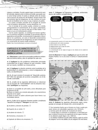 13
vírgenes y reciclados. El aceite vegetal virgen se extrae de la semi-
lla cultivada, dejando atrás la harina de semilla, que puede usar-
se como forraje animal. El aceite es refinado antes de incorpo-
rarlo al proceso de producción del biodiésel. Aunque existen más
de trescientos tipos de oleaginosas, las más comunes en la pro-
ducción de biodiésel son la colza, la soja, el girasol y la palma.
Los aceites reciclados proceden de la recogida de sectores
como la hotelería, alimentarios, cocinas domésticas, etc.
Con el reciclaje de los aceites usados, evitamos su vertido,
salvaguardando la contaminación de las aguas subterráneas,
fluviales y marinas, así como la vida que en ellas habita. Y evi-
tamos su uso en la alimentación animal.
Con los aceites vegetales, se contribuye de manera significa-
tiva al suministro energético sostenible, lo que permite reducir la
dependencia del petróleo, incrementando la seguridad y diversi-
dad en los suministros, así como el desarrollo socioeconómico
del área rural (producción de oleaginosas con fines energéticos),
y la conservación de nuestro medio ambiente.”
Fuente: http://www.biodieselspain.com/que-es-el-biodiesel/
 1. Mencionen cuatro de los principales problemas ambien-
tales de América latina y den un ejemplo de cada uno.
 2. Expliquen los dos problemas ambientales principales
ocasionados por el agua: indiquen en qué consisten, cuáles
son sus causas y también sus consecuencias.
 3. Expliquen la relación existente entre la pérdida de la
biodiversidad y la deforestación; y entre la degradación del
suelo y la desertificación.
 4. ¿En qué consiste el concepto de “desarrollo sustenta-
ble”? Den tres ejemplos de acciones compatibles con el de-
sarrollo sustentable.
 5. ¿Cuáles de las siguientes definiciones se relacionan
con el concepto de “vulnerabilidad” ante los desastres natu-
rales? Justifiquen sus respuestas.
a) Quien es susceptible de sufrir daño y tener dificultades para
recuperarse de ello.
b) Quien no habita una vivienda adecuada a las características
naturales de la región.
c) Quien no tiene un salario suficiente para hacer frente a sus
necesidades básicas.
 6. ¿Cuáles de los siguientes desastres pueden considerarse
“desastres tecnológicos”? Marquen con una cruz.
a) Accidente y derrame de petróleo.
b) Erupción de un volcán.
c) Accidente de tránsito.
d) Tormentas y huracanes.
e) Explosión de fábrica de armamento.
 7. Coloquen los siguientes problemas ambientales
dentro del casillero correspondiente.
-La contaminación sonora en el centro de la ciudad de San Pablo.
-La deforestación de la selva tucumana.
-La lluvia ácida en el sur del Perú.
-El adelgazamiento de la capa de ozono.
-El calentamiento global.
-La contaminación de las napas de agua en las afueras de la ciudad de
Santiago de Chile.
 8. Observen el mapa y expliquen por qué el centro del
Océano Pacífico no es una zona ni sísmica ni volcánicamente
activa.
 9. Ordenen las siguientes afirmaciones según corres-
pondan al concepto de huracán (H) o al de tornado (T).
Son tormentas fuertes que se forman en el mar y suelen pro-
vocar vientos con velocidades superiores a los 100 km/h..
Forman parte del sistema de circulación de vientos.
Cuando llega al continente va perdiendo su intensidad por-
que se detiene el proceso de evaporación de las aguas marinas.
Su diámetro puede llegar a los 1.800 km.
Se clasifican mediante la escala Zafiro-Simpson, según la cual los
de categoría1son los más débiles y los de categoría 5los más fuertes.
CAPÍTULO 6: EL IMPACTO DE LA
NATURALEZA Y LA SOCIEDAD EN
AMÉRICA LATINA
Problemas Problemas Problemas
ambientales ambientales ambientales
globales regionales locales
Libro Docente geografia 2 tomas 11-16.qxd 12/28/07 10:17 AM Page 13
 