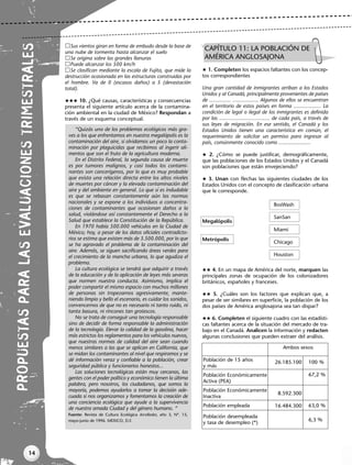14
LENGUA
INTEGRACIONES
PR
OP
UES
TAS
PA
RA
LAS
EVA
LUA
CIO
NES
TRI
ME
STR
ALE
S
Sus vientos giran en forma de embudo desde la base de
una nube de tormenta hasta alcanzar el suelo
Se origina sobre las grandes llanuras
Puede alcanzar los 500 km/h
Se clasifican mediante la escala de Fujita, que mide la
destrucción ocasionada en las estructuras construidas por
el hombre. Va de 0 (escasos daños) a 5 (devastación
total).
 10. ¿Qué causas, características y consecuencias
presenta el siguiente artículo acerca de la contamina-
ción ambiental en la ciudad de México? Respondan a
través de un esquema conceptual.
 1. Completen los espacios faltantes con los concep-
tos correspondientes
Una gran cantidad de inmigrantes arriban a los Estados
Unidos y al Canadá, principalmente provenientes de países
de ............... .................. Algunos de ellos se encuentran
en el territorio de estos países en forma ................... La
condición de legal o ilegal de los inmigrantes es definida
por las ................................... de cada país, a través de
sus leyes de migración. En ese sentido, el Canadá y los
Estados Unidos tienen una característica en común, el
requerimiento de solicitar un permiso para ingresar al
país, comúnmente conocido como ......................
 2. ¿Cómo se puede justificar, demográficamente,
que las poblaciones de los Estados Unidos y el Canadá
son poblaciones que están envejeciendo?
 3. Unan con flechas las siguientes ciudades de los
Estados Unidos con el concepto de clasificación urbana
que le corresponde.
Megalópolis
Metrópolis
 4. En un mapa de América del norte, marquen las
principales zonas de ocupación de los colonizadores
británicos, españoles y franceses.
 5. ¿Cuáles son los factores que explican que, a
pesar de ser similares en superficie, la población de los
dos países de América anglosajona sea tan dispar?
 6. Completen el siguiente cuadro con las estadísti-
cas faltantes acerca de la situación del mercado de tra-
bajo en el Canadá. Analicen la información y redacten
algunas conclusiones que pueden extraer del análisis.
“Quizás uno de los problemas ecológicos más gra-
ves a los que enfrentamos en nuestra megalópolis es la
contaminación del aire, si olvidamos un poco la conta-
minación por plaguicidas que recibimos al ingerir ali-
mentos que son el fruto de la agricultura moderna.
En el Distrito Federal, la segunda causa de muerte
es por tumores malignos, y casi todos los contami-
nantes son cancerígenos, por lo que es muy probable
que exista una relación directa entre los altos niveles
de muertes por cáncer y la elevada contaminación del
aire y del ambiente en general. Lo que sí es indudable
es que se rebasan constantemente aún las normas
nacionales y se expone a los individuos a concentra-
ciones de contaminantes que ocasionan daños a la
salud, violándose así constantemente el Derecho a la
Salud que establece la Constitución de la República.
En 1970 había 500.000 vehículos en la Ciudad de
México; hoy, a pesar de los datos oficiales contradicto-
rios se estima que existen más de 3.500.000, por lo que
se ha agravado el problema de la contaminación del
aire. Además, se siguen sacrificando áreas verdes para
el crecimiento de la mancha urbana, lo que agudiza el
problema.
La cultura ecológica se tendrá que adquirir a través
de la educación y de la aplicación de leyes más severas
que normen nuestra conducta. Asimismo, implica el
poder compartir el mismo espacio con muchos millones
de personas sin tropezarnos agresivamente, mante-
niendo limpio y bello el escenario, es cuidar los sonidos,
convencernos de que no es necesario ni tanto ruido, ni
tanta basura, ni rincones tan grotescos.
No se trata de conseguir una tecnología responsable
sino de decidir de forma responsable la administración
de la tecnología. Elevar la calidad de la gasolina, hacer
más estrictos los reglamentos para los vehículos nuevos,
que nuestras normas de calidad del aire sean cuando
menos similares a las que se aplican en California, que
se midan los contaminantes al nivel que respiramos y se
dé información veraz y confiable a la población, crear
seguridad pública y funcionarios honestos...
Las soluciones tecnológicas están muy cercanas, las
gentes con el poder político y económico tienen la última
palabra, pero nosotros, los ciudadanos, que somos la
mayoría, podemos ayudarlos a tomar la decisión ade-
cuada si nos organizamos y fomentamos la creación de
una conciencia ecológica que ayude a la supervivencia
de nuestra amada Ciudad y del género humano. “
Fuente: Revista de Cultura Ecológica ArcoRedes, año 3, Nº. 15,
mayo-junio de 1996. MEXICO, D.F.
CAPÍTULO 11: LA POBLACIÓN DE
AMÉRICA ANGLOSAJONA
BosWash
SanSan
Miami
Chicago
Houston
26.185.100
8.592.300
16.484.300
100 %
67,2 %
63,0 %
6,3 %
Población de 15 años
y más
Población Económicamente
Activa (PEA)
Población Económicamente
Inactiva
Población empleada
Población desempleada
y tasa de desempleo (*)
Ambos sexos
Libro Docente geografia 2 tomas 11-16.qxd 12/27/07 2:04 PM Page 14
 