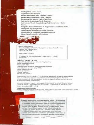 ----------------------------------------------------------·
-------�-----------------------
Diseño gráfico: Estudio Brújula.
Diagramación: Estudio mtres.
Asistencia en diseño: María Luz Peralta Figueroa.
Asistencia en dlagramaclón: Tomás Caramella.
Documentación: Norberto Prado y Pablo Costa.
Ilustraciones de aperturas: Tomás Caramella.
---------------------
Ilustraciones: Marcelo Regalado (infografías), Norma !ovino y Catriel
Tallarico.
Fotografía: Archivo Internacional de Imágenes del Grupo Editorial Norma.
Cartografía: Miguel Ángel Forchi.
Diseño de tapa: Estudio Brújula y Paula Fernández.
Coordinación de Producción: Juan Pablo Lavagnino.
Asistencia de Producción: Felicitas Junco.
Gambuzzi, Edgardo Martín
Geografía 2 / Edgardo Martín Gambuzzi y Laura E. López. 1a ed. 8a reimp
• Buenos Aires : Kapelusz, 2011.
320 p. : 11. ; 29x.22 cm.
ISBN 978-950-13-0330-8
1. Geografía. 2. Educación Secundaria. l. López, Laura E. 11. Titulo
CDD 910.071 2
C KAPELUSZ EDITORA S. A., 2009
San José 831, Ciudad Autónoma de Buenos Aires, Argentina.
Internet: www.kapelusz.com.ar
Teléfono: 5236-5000
Obra registrada en la Dirección Nacional del Derecho de Autor.
Hecho el depósito que marca la Ley 11.723.
Libro de edición argentina.
Impreso en Argentina.
Prlnted in Argentina.
ISBN: 978-950-13-0330-8
0 PROHIBIDA LA FOTOCOPIA (Ley 11.723). El editor se reserva todos los derechos sobre esta obril,
la que no puede reproducirse total o parcialmente por ningún método gráfico, electrónico
o mecánico, incluyendo el de fotocopiado, el de registro magnetofónico o el de almacenamiento
de datos, sin su expreso consentimiento.
La presente publicación se ajusta a la cartografía oficial establecida por el Poder Ejecutivo Nacional
a través del Instituto Geográfico Nacional por Ley 22.963, y fue aprobada en abril de 2011 con
número de expediente GG11 1271/5.
Primera Edición. Octava reimpresión.
E.sY obra se terminó de ,mpnmlr en abol de 2011, en los talleres gráfKos de Coope1at1va de Trabélto Artes Gráficas El Sol L.T.O,
Am.lnc,o Alcorta 2190, C1ud.td Autónoma de Buenos Aires, Argentina.
Desde el Departamento Editorial de Kapelusz editora S. A. agrodecemoo
la colaborodon de la comunidad educativa de todo el país que nos ayudó
a realizar �te material, haciéndonos llegar sus comentarios, responc!Jendo
a enruestas y apartando sugerencias, muy especialmente al Colegio
Córmen Aniola de Marin, al colegio La Salle, aJ Colegio Nuestro Señora
del Buen Viaje, al Colegio Sagrado Corozón de Jesús. al Colegio San
Agustín, a las E.scuelw, Técnicas ORT y al Colegio Cenero! Belgrono.
A todos ello� dedicamos este libro 6perondo que, con él, alumnos y
dorente. logren interesantes y productivo:. aprendiz.ajes. y sabiendo que el
camino del cn.cimiento implica t'Sfuerzos que nos hacen a toJos mejores.
 