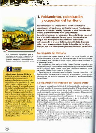i.t�i��.�
lliii� ---� -4 � .J_ �-- ,_----'---·-·----- ·---- ·--------------• ------------·
�---------------�------ -
En los Estados Unidos hubo sucesivos planes de
colonización que promovían la expansión de la
población hacia el oeste. En muchos casos se
organizaba una suerte de carrera para ver quién
llegaba primero a las mejores parcelas de terreno.
Holandeses en América del Norte
Los holandeses también participaron de la
ocupación del territorio de América
anglosajona. Basaban sus pretensiones sobre
esos territorios en las exploraciones de Henry
Hudson, marinero inglés al servicio de la
Compañía holandesa de las Indias Orientales.
Este llegó a la actual bahía de Nueva York en
1609 y exploró el río que lleva su nombre.
Durante los años siguientes, los holandeses
enviaron diversos navíos mercantes hasta esa
zona, a la que denominaron Nueva Holanda;
fundaron puestos comerciales en la isla de
Manhattan y en las proximidades de la
actual Albano, entre 1613 y 1614. Dado el
beneficioso comercio de pieles, los
holandeses no intentaron colonizar de
inmediato Nueva Holanda, lo que no implicó
que comenzaran a establecerse colonos de
forma permanente desde 1624. Al año
siguiente, se fundó Nueva Amsterdam, en la
actualidad, Nueva York.
1. Poblamiento, colonización
y ocupación del territorio
Los territorios de los Estados Unidos y del Canadá fueron
conquistados principalmente por Inglaterra, pero Francia ocupó
tierras en el este del Canadá y España en el oeste de los Estados
Unidos. El enfrentamiento de los conquistadores
(y posteriormente, de los americanos descendientes de europeos)
con la población originaria fue una guerra de exterminio sin
ningún tipo de integración social entre las poblaciones
enfrentadas. En el proceso de formación del Estado de ambos
países hubo una expansión territorial de la población de origen
europeo, que buscaba colonizar grandes extensiones de territorio.
La conquista d�I territorio
_
Los conquistadores ingleses llegaron a América del Norte alrededor del año
1600 y se instalaron en la costa este del actual territorio de los Estados Unidos,
donde establecieron colonias. Al mismo tiempo, los franceses se instalaban en
el sudeste del Canadá.
Por otro lado, en el sur y el oeste de los Estados Unidos se expandía el área
de ocupación de los conquistadores españoles que provenían de la ocupación
de México (+tNFO). Varios Estados, como Texas y California, pasaron a formar
parte de los Estados Unidos recién en el siglo XIX.
La declaración de independencia de los Estados Unidos se concretó en 1776.
Este hecho hizo que, a partir de ese momento, se comenzaran a promover colo­
nizaciones de los territorios ocupados por poblaciones aborígenes ubicados
hacia el Oeste.
La expansión y colonización del Lejano Oeste
A lo largo de varios años, en la historia de los Estados Unidos se difundió entre
la gente la necesidad de expansión y de colonización. El Lejano Oeste nunca
fue un lugar concreto, sino un mito que se formó a partir de los sucesivos pla­
nes de colonización que tuvieron como objetivo la ocupación del extenso terri­
torio que separa los océanos Atlántico y Pacífico.
En este proceso de expansión territorial, la noción de frontera cobró un sen­
tido esencial para la vida de los estadounidenses, ya que el desafío de ir más
allá significaba la posibilidad de un futuro más próspero.
El primer desplazamiento de población hada el lejano oeste se produjo cuando
se descubtló oro en California, Jo cual promovió la exploración del territorio y
fundación de nuevos asentamientos poblacionales. Al poco tiempo, se
desarrolló una promisoria actividad agrícola-ganadera por la riqueza de los
pastizales y de las tierras.
La llegada de los colonos hacia las llamadas tierras vírgenes introdujo
cambios notables en el paisaje: se talaron bosques; las tierras alambradas se
cubrieron de ganado y cultivos¡ se construyeron caminos, molinos harineros y
aserraderos; aquellos lugares que comenzaron siendo aldeas, en pocos años se
convirtieron en grandes ciudades.
 