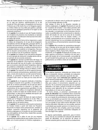 ACTIVIDADES PARA
EVALUACIÓN
libros de Charles Darwin en el que relata su experiencia
en un viaje por América, específicamente en la isla
Grande de Tierra del Fuego, y la expedición de Francisco
P. Moreno por el Río Santa Cruz en la Patagonia argenti-
na. Ambos relatos son muy útiles para graficar y ejempli-
ficar estructuras geológicas presentes en la región sur del
continente americano.
En el capítulo 3 se estudia el caso del Tratado Antártico
con el objetivo de presentar a los estudiantes un ejemplo
de cooperación y coordinación internacional entre diver-
sos países del mundo.
El capítulo 4 aborda el tema de las migraciones a partir
de relatos de inmigrantes. En el caso de la inmigración
transatlántica de fines del siglo XIX y principios del XX, se
estudian dos testimonios de 1878 y 1888. Para el caso de
las inmigraciones recientes, se analiza el testimonio de un
ciudadano boliviano residente en la Argentina. Para ana-
lizar la situación socioeconómica de la población abori-
gen se estudia el caso de la población mapuche.
En el capítulo 5 se trabaja el caso del sistema silvopasto-
ril como ejemplo de interacción compleja dentro del sec-
tor primario de la economía americana.
En el capítulo 6 se aborda la problemática del riesgo y la
exposición de la población a las erupciones volcánicas a
partir del estudio del caso de Ecuador, y los habitantes
que se encuentran al pie del volcán Tungurahua. Además,
los problemas ambientales se analizan a la luz del caso
de la contaminación del lago Titicaca en Bolivia y el Perú.
En el capítulo 7 se examina uno de los aspectos principa-
les de la economía centroamericana, panameña en parti-
cular, a través del estudio de caso del canal de Panamá.
Además, se presentan fragmentos de los diarios de
Cristóbal Colón sobre sus viajes por las costas del mar
Caribe.
En el capítulo 8, en el segmento dedicado a Colombia,
se trabaja la situación de la guerrilla y el narcotráfico a
partir de un informe periodístico de ese país que descri-
be pormenorizadamente la situación y el papel y las
características de las organizaciones guerrilleras. En este
capítulo se vuelve a utilizar, en el segmento dedicado al
Ecuador, el diario de viajero de Charles Darwin: en esta
oportunidad, se seleccionó la detallada descripción que
él ofrece de las Islas Galápagos.
En el capítulo 10, a partir del diario de viajero de Butch
Cassidy por la Patagonia argentina en el año 1902, se
exploran las características ambientales y los recursos
naturales del sur de América latina.
En el capítulo 11 se aborda la conformación territorial de
los Estados Unidos a partir del relato de Theodore
Roosevelt en el lejano oeste norteamericano. También se
analizan cuestiones específicas de la población de
América anglosajona en el estudio de caso de las estadís-
ticas demográficas de Puerto Rico, Estado libre asociado
a los Estados Unidos.
En el capítulo 12 se utiliza el caso de una empresa
agroindustrial estadounidense para analizar temas vincu-
lados con el sector primario en América anglosajona, y
en particular la relación entre la producción agropecua-
ria y la tecnología aplicada a la ella.
Para trabajar el tema de los desastres naturales en
América anglosajona, el capítulo 13 presenta el caso de
los “cazadores de tornados”. Estos relatos permiten abrir
un enorme abanico de temas vinculados con los desas-
tres naturales, y en particular con los huracanes y los tor-
nados. La problemática de la contaminación se aborda a
través del estudio de caso de la zona de los Grandes
Lagos, en la frontera entre los Estados Unidos y el
Canadá, caracterizada por ser un enorme centro de pro-
ducción industrial que con sus actividades está alterando
las características y el funcionamiento natural de los lagos
de la región.
En el capítulo 14 se estudian las características demográ-
ficas y culturales de la zona este de los Estados Unidos a
partir de un informe periodístico de un viaje por Salem,
Nueva Inglaterra, Miami, Nueva York y Boston.
Finalmente, en el capítulo 15 dedicado al Canadá, se tra-
bajan aspectos económicos e históricos de este país a
partir del estudio de la Commonwealth, comunidad de
la cual Canadá forma parte por ser un país relacionado
políticamente con el Reino Unido de Gran Bretaña.
En las páginas siguientes, ordenadas por núcleos temá-
ticos, se presentan diversas actividades de evaluación.
Esas actividades están ordenadas siguiendo dos ejes:
- En primer lugar, están ordenadas por capítulos, para
que el docente pueda elegir, a la hora de tener que pre-
parar una evaluación parcial o trimestral, algunas de
ellas para evaluar el conocimiento adquirido por sus
alumnos. No se presentan propuestas para los capítulos
dedicados a los países, porque el estudio de los países
funciona como aplicación de los conceptos generales
desarrollados en el resto de los capítulos.
- Al mismo tiempo, se presentan caracterizadas por
grado de dificultad. Esta modalidad ofrece al docente
una orientación para adaptar las evaluaciones de acuer-
do con el grado de profundización alcanzado por cada
curso. Las actividades que apuntan más a la descripción
y la definición de procesos y conceptos son destacadas
con una estrella, lo que indica menor dificultad. Las de
máxima dificultad, indicadas con tres estrellas, apuntan
a actividades que pueden generar en el alumno un tra-
bajo de resolución más complejo, para lo que tendrán,
por ejemplo, que relacionar contenidos trabajados en
otros de algún otro capítulo.
En algunas oportunidades, aparecerán, para el mismo
tema, más de una actividad de evaluación (de diferente
grado de dificultad), con la intención de ofrecer al
docente variantes para la confección de sus evaluaciones.
7
Libro Docente geografia 2_vale_01-10.qxd 12/27/07 2:03 PM Page 7
 