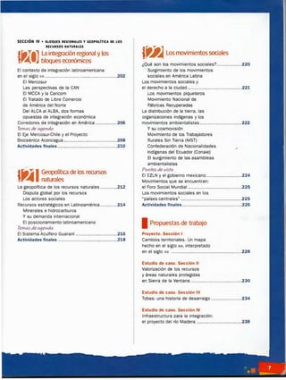 SECCIÓN IV • BLOQUE5 •EGIONALE5 Y GEOPOLITICA DE LOS
RECURSOS NATUIIIALES
líaTi
l
il La integración
_
r�onal y los
,.-41 1J bloques economlCOS
El contexto de integración latinoamericana
en el siglo xx1 ....................................................202
El Mercosur
Las perspectivas de la CAN
El MCCA y la Caricom
El Tratado de Libre Comercio
de América del Norte
Del ALCA al ALBA, dos formas
opuestas de Integración económica
Corredores de integración en América ................206
Temasde aqenda
El Eje Mercosur-Chile y el Proyecto
Bioceánlco Aconcagua.......................................208
Actividades finales ...........................................2.10
jlitiIGeopoITtica de los recursos
1,...111111 naturales
La geopolítica de los recursos naturales ............212
Disputa global por los recursos
Los actores sociales
Recursos estratégicos en Latinoamérica ............214
Minerales e hidrocarburos
Y su demanda internacional
El posicionamiento latinoamericano
Temasde aqenda
El Sistema Acuífero Guaraní ..............................2.16
Actividades finales ...........................................2.18
f�Los movimientossociales
¿Qué son los movimientos sociales?..................220
Surgimiento de los movimientos
sociales en América Latina
Los movimientos sociales y
el derecho a la ciudad.......................................221
Los movimientos piqueteros
Movimiento Nacional de
Fábricas Recuperadas
La distribución de la tierra, las
organizaciones indígenas y los
movimientos amblentalistas ..............................222
Y su cosmovisión
Movimiento de los Trabajadores
Rurales Sin Tierra (MST)
Confederación de Nacionalidades
Indígenas del Ecuador (Conaie)
El surgimiento de las asambleas
amblentalistas
Puntos de vista
El EZLN y el gobierno mexicano..........................224
Movimientos que se encuentran:
el Foro Social Mundial .......................................225
Los movimientos sociales en los
·países centrales" ............................................225
Actividades finales...........................................226
1 Propuestas de trabajo
Proyecto. Sección 1
Cambios territoriales. Un mapa
hecho en el siglo XVI, interpretado
en el siglo xx1 ...................................................228
Estudio de caso. Sección 11
Valorización de los recursos
y áreas naturales protegidas
en Sierra de la Ventana .....................................230
Estudio de caso. Sección 111
Tobas: una historia de desarraigo ......................234
Estudio de caso. Sección IV
infraestructura para la integración:
el proyecto del río Madera .................................238
 