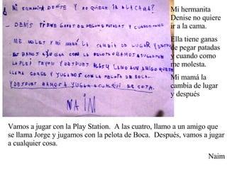 Mi hermanita Denise no quiere ir a la cama. Ella tiene ganas de pegar patadas y cuando como me molesta. Mi mamá la cambia de lugar y después Vamos a jugar con la Play Station.  A las cuatro, llamo a un amigo que se llama Jorge y jugamos con la pelota de Boca.  Después, vamos a jugar a cualquier cosa. Naim 