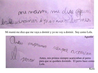 Mi mamá me dice que me vaya a dormir y yo no voy a dormir.  Soy como Lola. Agustín Antes, mis primos siempre acariciaban al perro para que se quedara dormido.  El perro hace como Lola. Keni 