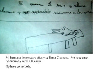 Mi hermana tiene cuatro años y se llama Chamaco.  Me hace caso.  Se duerme y se va a la cama.  No hace como Lola. 