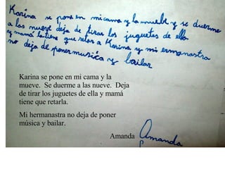 Karina se pone en mi cama y la mueve.  Se duerme a las nueve.  Deja de tirar los juguetes de ella y mamá tiene que retarla. Mi hermanastra no deja de poner música y bailar. Amanda 