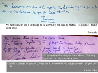 Mi hermana, un día a la noche no se dormía y me sacó la pierna.  Es grande.  Tiene doce años. Facundo Mi primo tiene dos años y se llama Mateo.  Es loco y juguetón.  Le pongo música y baila. Cuando le cambio los pañales y juego con él, es divertido y lo pongo a dormir.  Es igual que Lola. Camila Ailen 