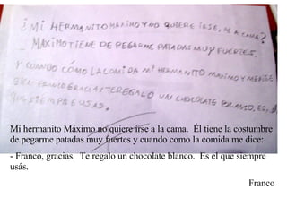 Mi hermanito Máximo no quiere irse a la cama.  Él tiene la costumbre de pegarme patadas muy fuertes y cuando como la comida me dice: - Franco, gracias.  Te regalo un chocolate blanco.  Es el que siempre usás. Franco 