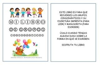 ⓂⒾ ⓁⒾⒷⓇⓄ
ⒹⒺ ⒼⓇⓊⓅⓄⓈ
ⒸⓄⓃⓈⓄⓃⒶⓃⓉⒾⒸⓄⓈ
ESTE LIBRO ES PARA QUE
RECUERDES LOS GRUPOS
CONSONÁNTICOS Y SU
ESCRITURA IMPRENTA (PARA
LEER) Y MANUSCRITA (PARA
ESCRIBIR)
ÚSALO CUANDO TENGAS
ALGUNA DUDA SOBRE LA
FORMA EN QUE SE ESCRIBEN.
DISFRUTA TU LIBRO.
SEGUNDO BÁSICO A- PROFESORA DAISY MOLINA G.
