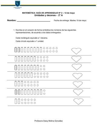 Profesora Daisy Molina González
MATEMÁTICA: GUÍA DE APRENDIZAJE Nº 2 – 12 de mayo
Unidades y decenas - 2° A
Nombre: ___________________________ Fecha de entrega: Martes 19 de mayo
1. Escribe en el corazón de forma simbólica los números de las siguientes
representaciones, de acuerdo a los datos entregados:
Cada rectángulo equivale a 1 decena.
Cada círculo equivale a 1 unidad.
 