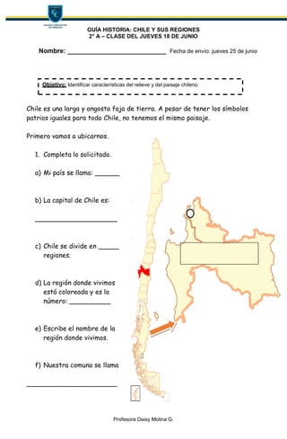 Profesora Daisy Molina G.
Objetivo: Identificar características del relieve y del paisaje chileno.
GUÍA HISTORIA: CHILE Y SUS REGIONES
2° A – CLASE DEL JUEVES 18 DE JUNIO
Nombre: ___________________________ Fecha de envío: jueves 25 de junio
Chile es una larga y angosta faja de tierra. A pesar de tener los símbolos
patrios iguales para todo Chile, no tenemos el mismo paisaje.
Primero vamos a ubicarnos.
1. Completa lo solicitado.
a) Mi país se llama: ______
b) La capital de Chile es:
____________________
c) Chile se divide en _____
regiones.
d) La región donde vivimos
está coloreada y es la
número: __________
e) Escribe el nombre de la
región donde vivimos.
f) Nuestra comuna se llama
______________________
 