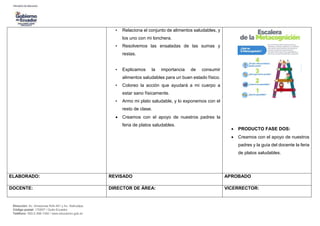 Dirección: Av. Amazonas N34-451 y Av. Atahualpa.
Código postal: 170507 / Quito-Ecuador
Teléfono: 593-2-396-1300 / www.educacion.gob.ec
• Relaciona el conjunto de alimentos saludables, y
los uno con mi lonchera.
• Resolvemos las ensaladas de las sumas y
restas.
• Explicamos la importancia de consumir
alimentos saludables para un buen estado físico.
• Coloreo la acción que ayudará a mi cuerpo a
estar sano físicamente.
• Armo mi plato saludable, y lo exponemos con el
resto de clase.
 Creamos con el apoyo de nuestros padres la
feria de platos saludables.
 PRODUCTO FASE DOS:
 Creamos con el apoyo de nuestros
padres y la guía del docente la feria
de platos saludables.
ELABORADO: REVISADO APROBADO
DOCENTE: DIRECTOR DE ÁREA: VICERRECTOR:
 