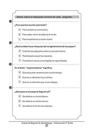 ¿Para qué fue escrito este texto?
Para contarnos una historia.
Para saber cómo se elabora el chuño.
Para enseñarnos a comer chuño.
¿Qué se debe hacer después del congelamiento de las papas?
Cubrirla con paja para evitar su oscurecimiento.
Pisarlas para sacar las cascaras.
Ponerlas en sacos y sumergirlas en agua helada.
En el texto “ imperecederos” signiﬁca:
Que se puede conservar por mucho tiempo.
Que es un alimento muy nutritivo.
Que es un alimento que no se malogra.
¿Qué pasa si a la papa le llega el sol?
Se obtiene un chuño blanco.
Se obtiene un chuño oscuro.
Se obtiene el chuño con cáscara.
a
a
a
a
b
b
b
b
c
c
c
c
Ahora, marca la respuesta correcta de cada pregunta:
13
14
15
16
Evaluación Regional de Aprendizajes. Comunicación 2° Grado
7
 